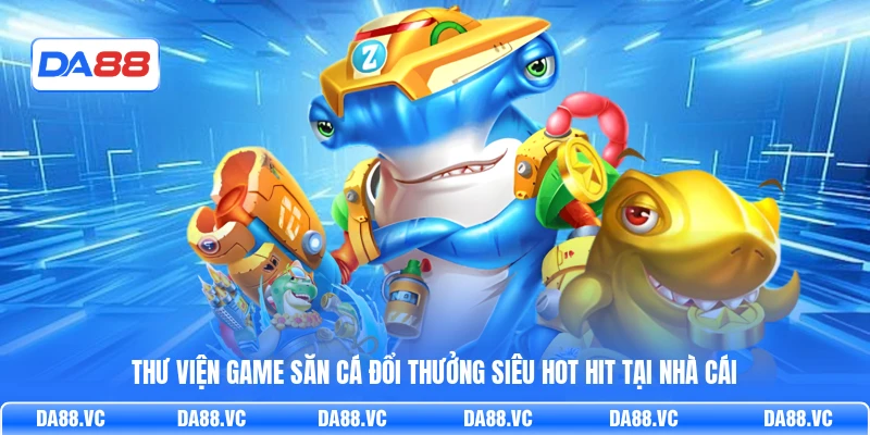 Thư viện game săn cá đổi thưởng siêu hot hit tại nhà cái